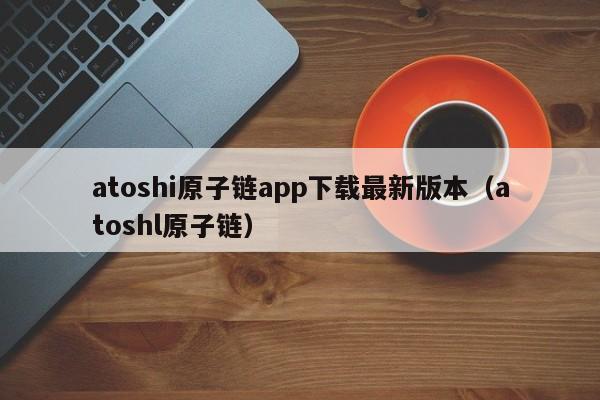atoshi原子链app下载最新版本(atoshl原子链)