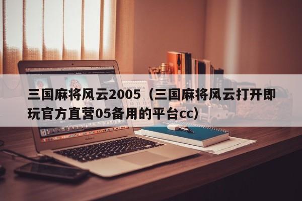 三国麻将风云2005(三国麻将风云打开即玩官方直营05备用的平台cc)