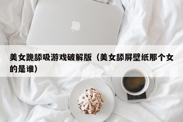 美女跪舔吸游戏破解版(美女舔屏壁纸那个女的是谁)