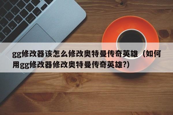 gg修改器该怎么修改奥特曼传奇英雄(如何用gg修改器修改奥特曼传奇英雄?)