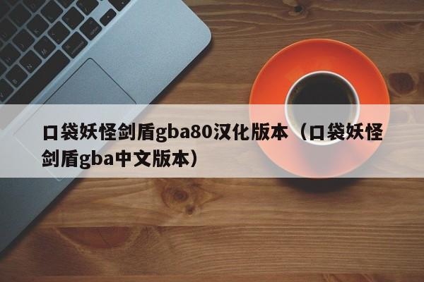 口袋妖怪剑盾gba80汉化版本(口袋妖怪剑盾gba中文版本)