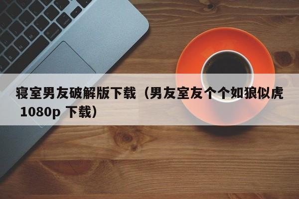 寝室男友破解版下载(男友室友个个如狼似虎 1080p 下载)
