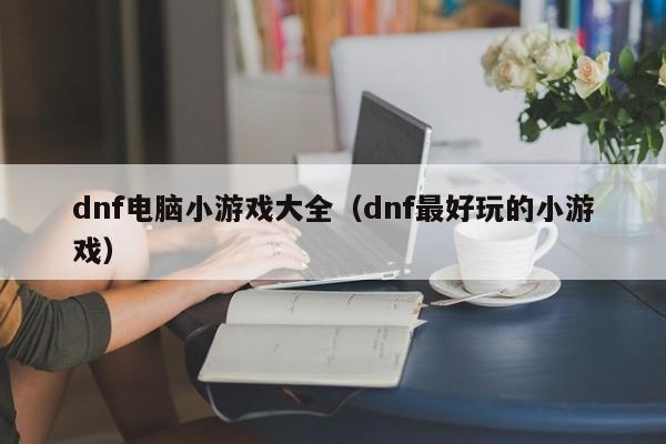 dnf电脑小游戏大全（dnf最好玩的小游戏）
