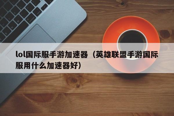 lol国际服手游加速器(英雄联盟手游国际服用什么加速器好)