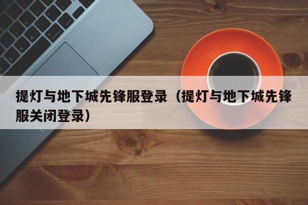 提灯与地下城先锋服登录(提灯与地下城先锋服关闭登录)