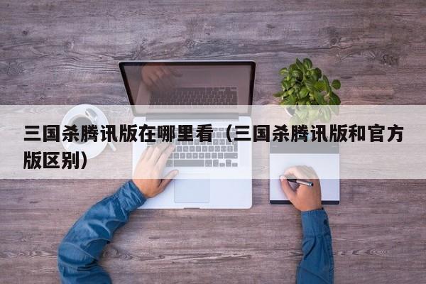 三国杀腾讯版在哪里看(三国杀腾讯版和官方版区别)