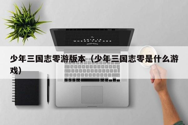 少年三国志零游版本(少年三国志零是什么游戏)