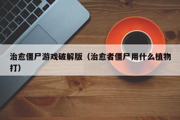 治愈僵尸游戏破解版(治愈者僵尸用什么植物打)