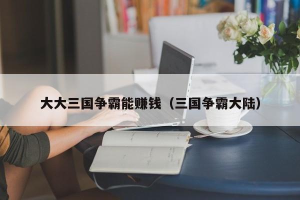 大大三国争霸能赚钱(三国争霸大陆)