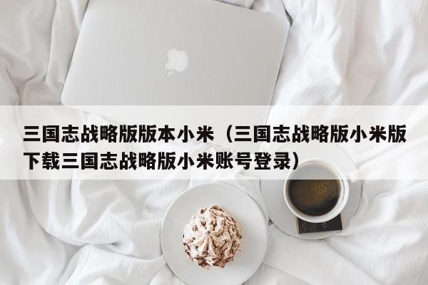 三国志战略版版本小米(三国志战略版小米版下载三国志战略版小米账号登录)
