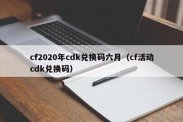 cf2020年cdk兑换码六月(cf活动cdk兑换码)
