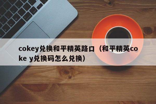 cokey兑换和平精英路口（和平精英coke y兑换码怎么兑换）