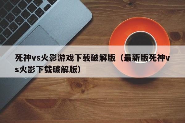 死神vs火影游戏下载破解版(最新版死神vs火影下载破解版)