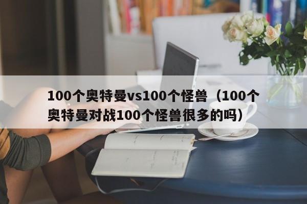 100个奥特曼vs100个怪兽(100个奥特曼对战100个怪兽很多的吗)