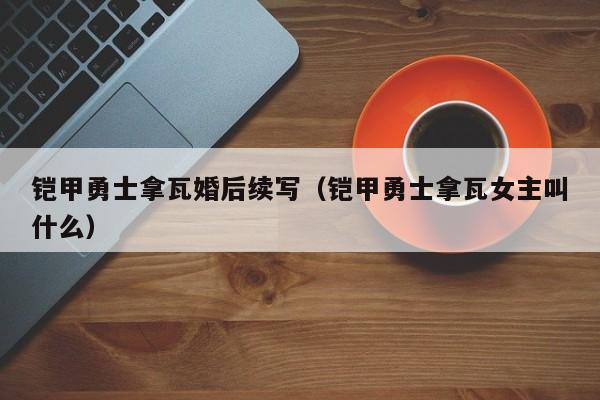 铠甲勇士拿瓦婚后续写(铠甲勇士拿瓦女主叫什么)