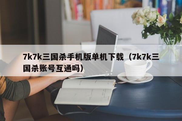 7k7k三国杀手机版单机下载(7k7k三国杀账号互通吗)