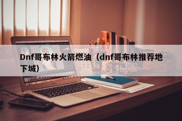 Dnf哥布林火箭燃油（dnf哥布林推荐地下城）
