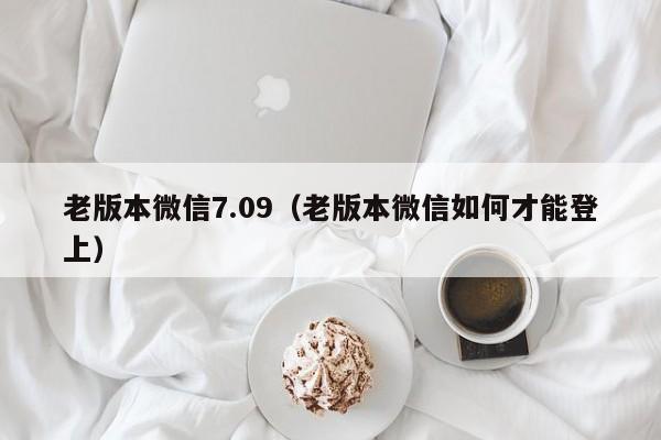 老版本微信7.09(老版本微信如何才能登上)
