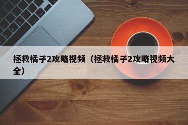 拯救橘子2攻略视频(拯救橘子2攻略视频大全)