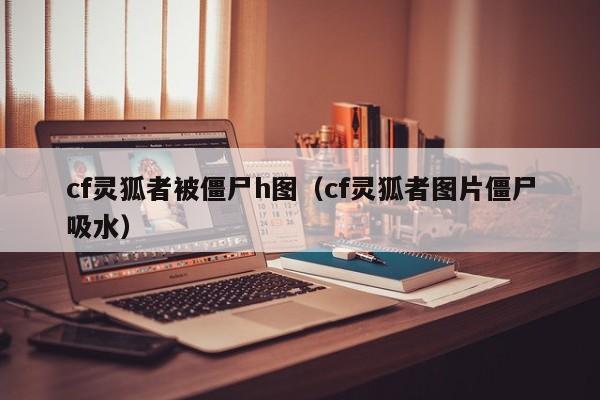 cf灵狐者被僵尸h图(cf灵狐者图片僵尸吸水)