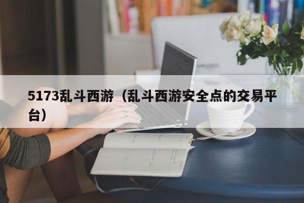5173乱斗西游(乱斗西游安全点的交易平台)
