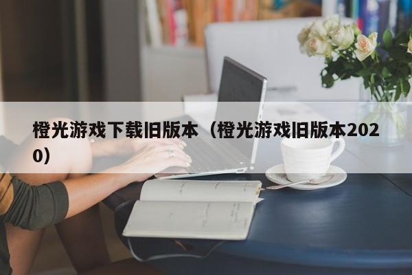橙光游戏下载旧版本(橙光游戏旧版本2020)