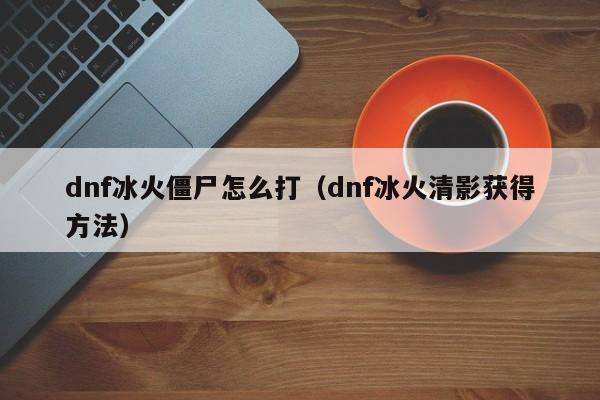 dnf冰火僵尸怎么打(dnf冰火清影获得方法)