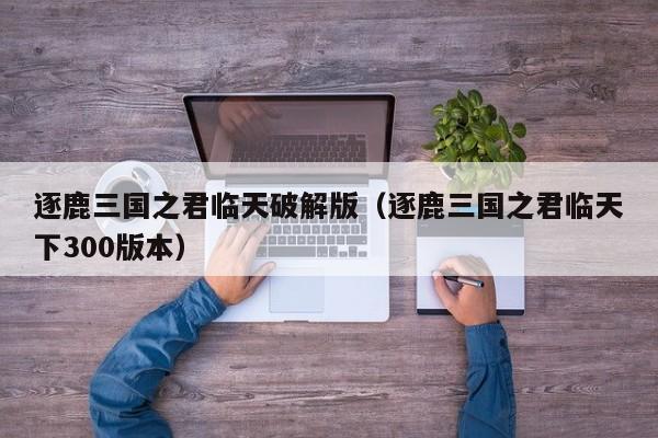 逐鹿三国之君临天破解版(逐鹿三国之君临天下300版本)