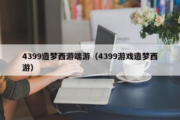 4399造梦西游端游(4399游戏造梦西游)