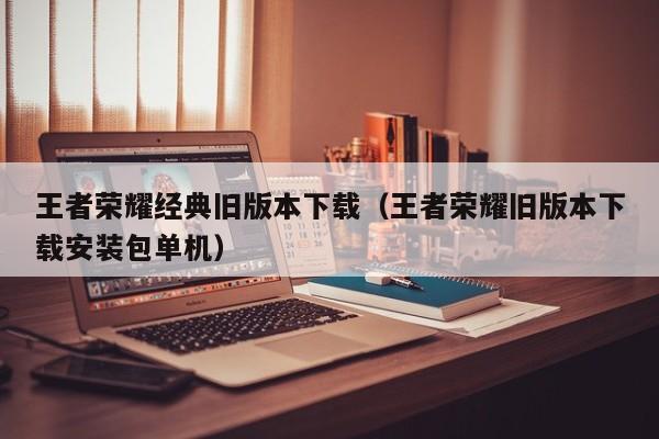 王者荣耀经典旧版本下载（王者荣耀旧版本下载安装包单机）
