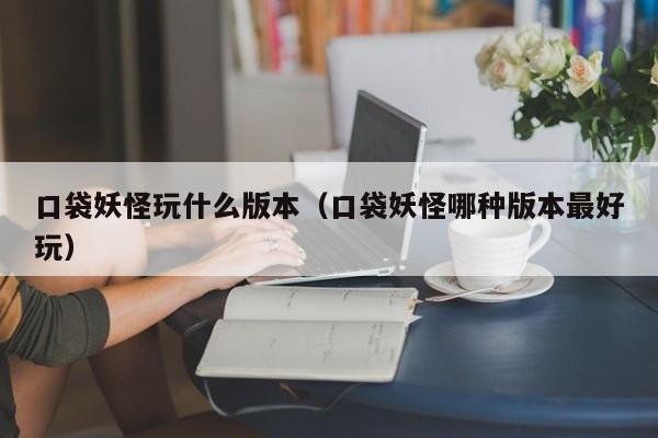 口袋妖怪玩什么版本(口袋妖怪哪种版本最好玩)