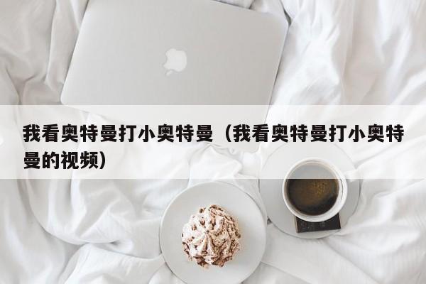 我看奥特曼打小奥特曼(我看奥特曼打小奥特曼的视频)