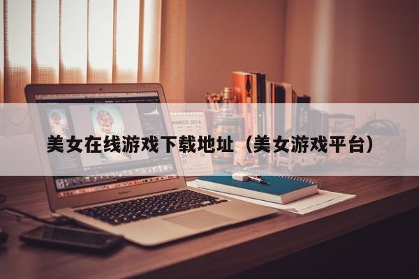 美女在线游戏下载地址(美女游戏平台)