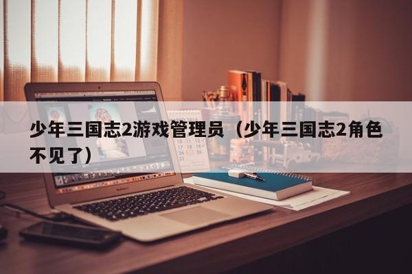 少年三国志2游戏管理员(少年三国志2角色不见了)