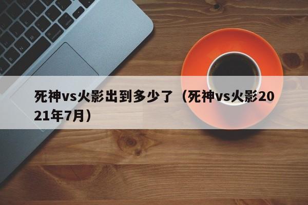 死神vs火影出到多少了(死神vs火影2021年7月)