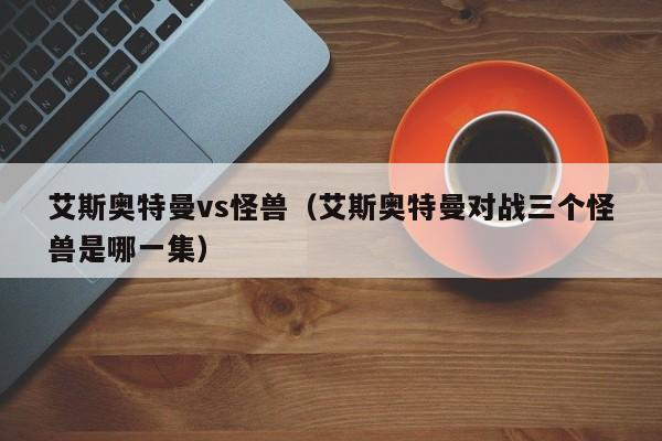 艾斯奥特曼vs怪兽(艾斯奥特曼对战三个怪兽是哪一集)