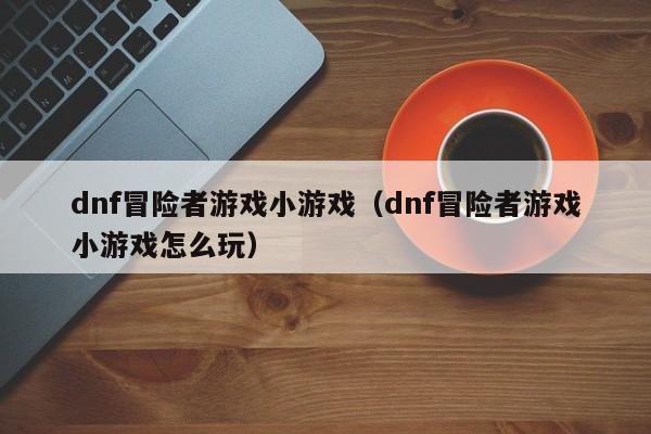 dnf冒险者游戏小游戏(dnf冒险者游戏小游戏怎么玩)