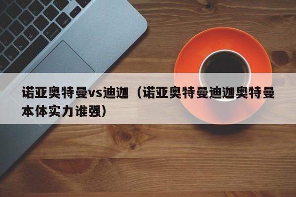 诺亚奥特曼vs迪迦(诺亚奥特曼迪迦奥特曼本体实力谁强)