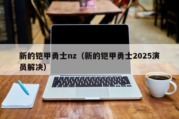 新的铠甲勇士nz（新的铠甲勇士2025演员解决）