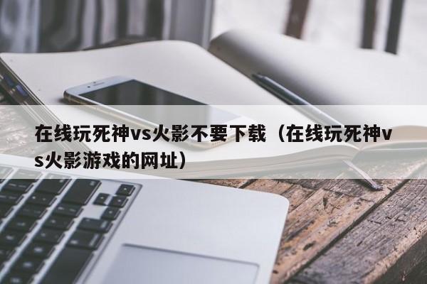 在线玩死神vs火影不要下载(在线玩死神vs火影游戏的网址)