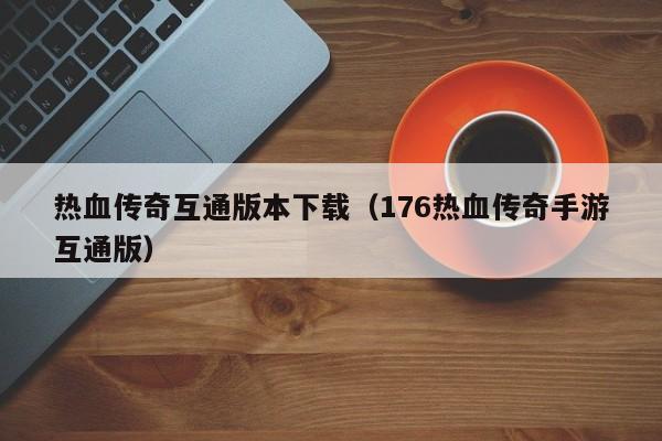 热血传奇互通版本下载(176热血传奇手游互通版)