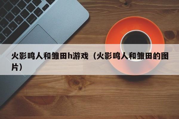 火影鸣人和雏田h游戏(火影鸣人和雏田的图片)
