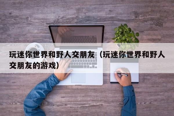 玩迷你世界和野人交朋友（玩迷你世界和野人交朋友的游戏）