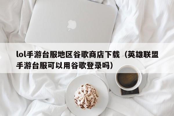 lol手游台服地区谷歌商店下载(英雄联盟手游台服可以用谷歌登录吗)